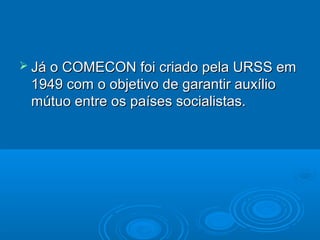  Já o COMECON foi criado pela URSS em
 1949 com o objetivo de garantir auxílio
 mútuo entre os países socialistas.
 