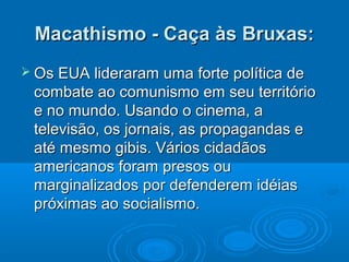Macathismo - Caça às Bruxas:
 Os EUA lideraram   uma forte política de
 combate ao comunismo em seu território
 e no mundo. Usando o cinema, a
 televisão, os jornais, as propagandas e
 até mesmo gibis. Vários cidadãos
 americanos foram presos ou
 marginalizados por defenderem idéias
 próximas ao socialismo.
 