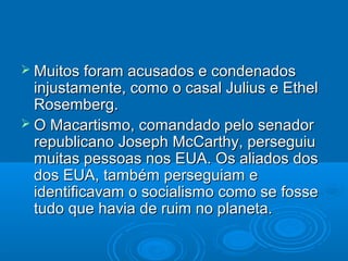  Muitos foram acusados e condenados
  injustamente, como o casal Julius e Ethel
  Rosemberg.
 O Macartismo, comandado pelo senador
  republicano Joseph McCarthy, perseguiu
  muitas pessoas nos EUA. Os aliados dos
  dos EUA, também perseguiam e
  identificavam o socialismo como se fosse
  tudo que havia de ruim no planeta.
 
