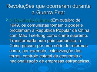 Revoluções que ocorreram durante
         a Guerra Fria:
 A Revolução Chinesa:Em outubro de
 1949, os comunistas tomam o poder e
 proclamam a República Popular da China,
 com Mao Tse-tung como chefe supremo.
 Transformada num país comunista, a
 China passou por uma série de reformas
 como, por exemplo, coletivização das
 terras, controle estatal da economia e
 nacionalização de empresas estrangeiras.
 