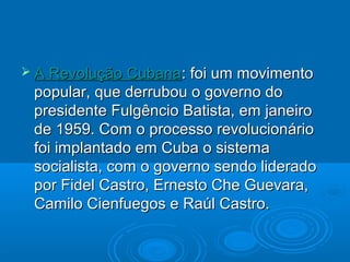  A Revolução Cubana: foi um  movimento
 popular, que derrubou o governo do
 presidente Fulgêncio Batista, em janeiro
 de 1959. Com o processo revolucionário
 foi implantado em Cuba o sistema
 socialista, com o governo sendo liderado
 por Fidel Castro, Ernesto Che Guevara,
 Camilo Cienfuegos e Raúl Castro.
 