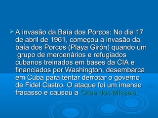  A invasão da Baía dos Porcos: No dia 17
 de abril de 1961, começou a invasão da
 baía dos Porcos (Playa Girón) quando um
  grupo de mercenários e refugiados
 cubanos treinados em bases da CIA e
 financiados por Washington, desembarca
 em Cuba para tentar derrotar o governo
 de Fidel Castro. O ataque foi um imenso
 fracasso e causou a Crise dos Mísseis.
 