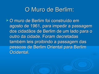 O Muro de Berlim:
 O muro de Berlim foi construído em
 agosto de 1961, para impedir a passagem
 dos cidadãos de Berlim de um lado para o
 outro da cidade. Foram decretadas
 também leis proibindo a passagem das
 pessoas de Berlim Oriental para Berlim
 Ocidental.
 