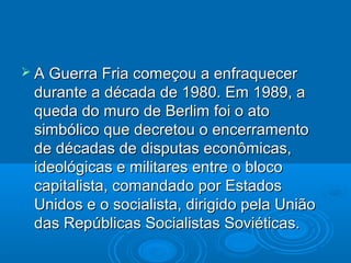  A Guerra Fria começou a enfraquecer
 durante a década de 1980. Em 1989, a
 queda do muro de Berlim foi o ato
 simbólico que decretou o encerramento
 de décadas de disputas econômicas,
 ideológicas e militares entre o bloco
 capitalista, comandado por Estados
 Unidos e o socialista, dirigido pela União
 das Repúblicas Socialistas Soviéticas.
 