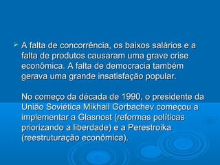    A falta de concorrência, os baixos salários e a
    falta de produtos causaram uma grave crise
    econômica. A falta de democracia também
    gerava uma grande insatisfação popular.

    No começo da década de 1990, o presidente da
    União Soviética Mikhail Gorbachev começou a
    implementar a Glasnost (reformas políticas
    priorizando a liberdade) e a Perestroika
    (reestruturação econômica).
 