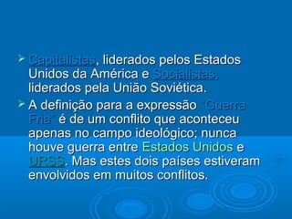  Capitalistas, liderados pelos Estados
  Unidos da América e Socialistas,
  liderados pela União Soviética.
 A definição para a expressão “Guerra
  Fria” é de um conflito que aconteceu
  apenas no campo ideológico; nunca
  houve guerra entre Estados Unidos e
  URSS. Mas estes dois países estiveram
  envolvidos em muitos conflitos.
 