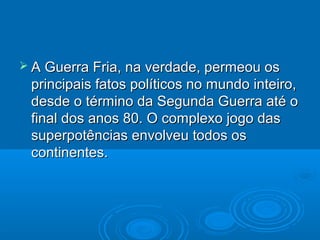  A Guerra Fria, na verdade, permeou os
 principais fatos políticos no mundo inteiro,
 desde o término da Segunda Guerra até o
 final dos anos 80. O complexo jogo das
 superpotências envolveu todos os
 continentes.
 