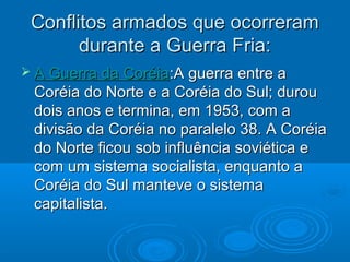 Conflitos armados que ocorreram
       durante a Guerra Fria:
 A Guerra da Coréia:A guerra entre a
 Coréia do Norte e a Coréia do Sul; durou
 dois anos e termina, em 1953, com a
 divisão da Coréia no paralelo 38. A Coréia
 do Norte ficou sob influência soviética e
 com um sistema socialista, enquanto a
 Coréia do Sul manteve o sistema
 capitalista.
 
