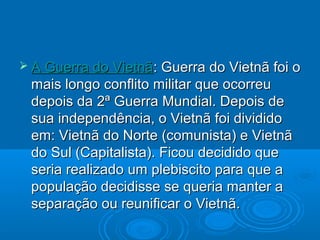  A Guerra do Vietnã: Guerra do Vietnã foi o
 mais longo conflito militar que ocorreu
 depois da 2ª Guerra Mundial. Depois de
 sua independência, o Vietnã foi dividido
 em: Vietnã do Norte (comunista) e Vietnã
 do Sul (Capitalista). Ficou decidido que
 seria realizado um plebiscito para que a
 população decidisse se queria manter a
 separação ou reunificar o Vietnã.
 