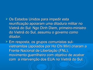    Os Estados Unidos para impedir esta
    reunificação apoiaram uma ditadura militar no
    Vietnã do Sul: Ngo Dinh Diem, primeiro-ministro
    do Vietnã do Sul, assumiu o governo como
    ditador.
   Em resposta, os grupos comunistas sul-
    vietnamitas (apoiados por Ho Chi Min) criaram a
    Frente Nacional de Libertação (FNL),
    movimento guerrilheiro com objetivo de acabar
    com a intervenção dos EUA no Vietnã do Sul.
 