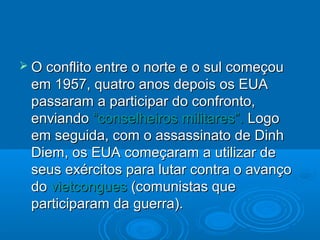  O conflito entre o norte e o sul começou
 em 1957, quatro anos depois os EUA
 passaram a participar do confronto,
 enviando “conselheiros militares”. Logo
 em seguida, com o assassinato de Dinh
 Diem, os EUA começaram a utilizar de
 seus exércitos para lutar contra o avanço
 do vietcongues (comunistas que
 participaram da guerra).
 
