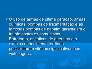  O uso de armas de última geração, armas
 químicas, bombas de fragmentação e as
 famosas bombas de napalm garantiriam o
 triunfo contra os comunistas.
 Entretanto, as táticas de guerrilha e o
 exímio conhecimento territorial
 possibilitaram vitórias significativas aos
 vietcongues.
 