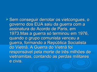  Sem  conseguir derrotar os vietcongues, o
 governo dos EUA saiu da guerra com a
 assinatura do Acordo de Paris, em
 1973.Mas a guerra só terminou em 1976,
 quando o grupo comunista venceu a
 guerra, formando a República Socialista
 do Vietnã. A Guerra do Vietnã foi
 responsável pela morte de três milhões de
 vietnamitas, contando as perdas militares
 e civis.
 