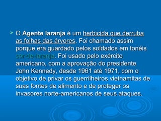    O Agente laranja é um herbicida que derruba
    as folhas das árvores. Foi chamado assim
    porque era guardado pelos soldados em tonéis
    cor-de-laranja. Foi usado pelo exército
    americano, com a aprovação do presidente
    John Kennedy, desde 1961 até 1971, com o
    objetivo de privar os guerrilheiros vietnamitas de
    suas fontes de alimento e de proteger os
    invasores norte-americanos de seus ataques.
 