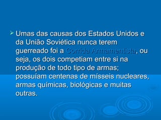  Umas das causas dos Estados Unidos e
 da União Soviética nunca terem
 guerreado foi a Corrida Armamentista, ou
 seja, os dois competiam entre si na
 produção de todo tipo de armas;
 possuíam centenas de mísseis nucleares,
 armas químicas, biológicas e muitas
 outras.
 
