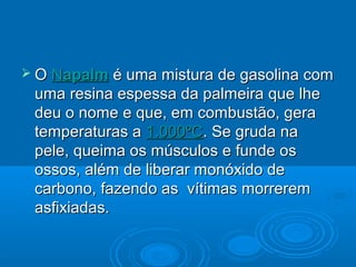  O Napalm é uma mistura de gasolina com
 uma resina espessa da palmeira que lhe
 deu o nome e que, em combustão, gera
 temperaturas a 1.000ºC. Se gruda na
 pele, queima os músculos e funde os
 ossos, além de liberar monóxido de
 carbono, fazendo as vítimas morrerem
 asfixiadas.
 