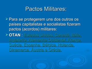 Pactos Militares:
 Para se protegerem   uns dos outros os
  países capitalistas e socialistas fizeram
  pactos (acordos) militares:
 OTAN : Estados Unidos, Canadá, Itália,
  Inglaterra, Alemanha Ocidental, França,
  Suécia, Espanha, Bélgica, Holanda,
  Dinamarca, Áustria e Grécia.
 