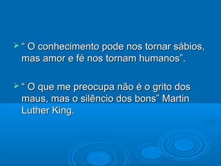 “ O conhecimento pode nos tornar sábios,
 mas amor e fé nos tornam humanos”.

 “ O que me preocupa não é o grito dos
 maus, mas o silêncio dos bons” Martin
 Luther King.
 