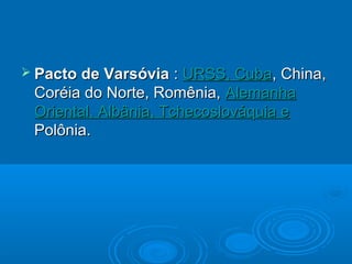  Pacto de Varsóvia   : URSS, Cuba, China,
 Coréia do Norte, Romênia, Alemanha
 Oriental, Albânia, Tchecoslováquia e
 Polônia.
 