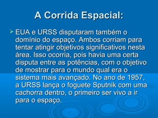 A Corrida Espacial:
 EUA e URSS disputaram também         o
 domínio do espaço. Ambos corriam para
 tentar atingir objetivos significativos nesta
 área. Isso ocorria, pois havia uma certa
 disputa entre as potências, com o objetivo
 de mostrar para o mundo qual era o
 sistema mais avançado. No ano de 1957,
 a URSS lança o foguete Sputnik com uma
 cachorra dentro, o primeiro ser vivo a ir
 para o espaço.
 
