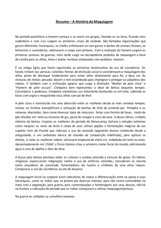 Resumo – A História da Maquiagem
No período paleolítico o homem começa a se reunir em grupos, fixando-se na terra, ficando mais
sedentário e com isso surgem os primeiros sinais de vaidade. São formadas organizações que
geram diferentes hierarquias, os chefes enfeitavam-se com garras e dentes de animais ferozes, os
feiticeiros e curandeiros, adornavam o corpo com pinturas. Com a evolução do homem surgem as
primeiras pinturas de guerras, mais tarde surge na mesopotâmia produtos de maquiagem a base
de carvão para os olhos, hena e outros resíduos elaborados com produtos naturais.
É no antigo Egito que foram registrados os primeiros testemunhos do uso de cosméticos. Os
faraós tinham nas perucas coloridas formas de distinção social e consideravam a maquilagem dos
olhos ponto de destaque fundamental para evitar olhar diretamente para Rá, o deus sol. As
misturas de metais pesados davam o tom esverdeado para impregnar e proteger as pálpebras dos
nobres. É também com a civilização egípcia que surge a distinção: "Mulher de pele clara" e
"Homem de pele escura". Cleópatra bem representou o ideal de beleza daqueles tempos.
Carismática e poderosa, Cleópatra imortalizou seu tratamento banhando-se em leite, cobrindo as
faces com argila e maquilando seus olhos com pó de khol.
A pele clara e translucida era uma obsessão entre as mulheres desde os mais remotos tempos;
relatos na história exemplificam a utilização de banhos de leite de jumenta por Pompéia e as
romanas abastadas, bem como diversos tipos de máscaras feitas com farinha de favas, miolo de
pão diluídos em leite ou misturas de giz, pasta de vinagre e clara de ovos. A deusa Vênus, símbolo
máximo da beleza, inspirou as mulheres do período da Renascença italiana a atitudes extremas
como maquiar as veias da testa e corpo de azul, utilizar poções e formulações mágicas de um
suposto livro de Psyché que indicava o uso do alvaiade (pigmento branco conhecido desde a
antiguidade, é um carbonato básico de chumbo de composição indefinida), para aplacar os
efeitos, à noite as mulheres nobres utilizavam emplasto de vitelo crú embebido em leite no rosto.
Aproximadamente em 150AC o físico Galeno criou o primeiro creme facial do mundo, adicionando
água à cera de abelha e óleo de oliva.
A busca pela beleza permeou todas as culturas e acabou atraindo a censura da igreja. Os líderes
religiosos expressaram indignação contra o uso de artifícios coloridos; consideram os mesmo
como atiçadores da juventude, fomentadores da luxúria e símbolos de uma alma impura.
Comparava o uso de cosméticos ao ato de bruxaria.
A maquiagem facial ou corporal eram indicativos de status e diferenciação entre os povos e suas
hierarquias, como os índios que se pintam por diversos motivos: para não serem confundidos na
mata com a vegetação, para guerra, para comemorações e homenagens aos seus deuses, não há
na história a indicação do período que os índios começaram a utilizar maquiagem/pintura.
Na guerra os soldados se camuflam xxxxxxxx
 