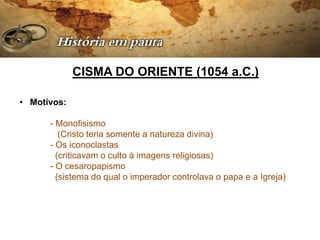 CISMA DO ORIENTE (1054 a.C.)

• Motivos:

      - Monofisismo
         (Cristo teria somente a natureza divina)
      - Os iconoclastas
        (criticavam o culto à imagens religiosas)
      - O cesaropapismo
        (sistema do qual o imperador controlava o papa e a Igreja)
 