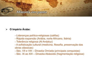  O Império Árabe:

      - Lideranças político-religiosas (califas)
      - Rápida expansão (Arábia, norte Africano, Ibéria)
      - Tolerância religiosa (Al Andaluz)
      - A sofisticação cultural (medicina, filosofia, preservação das
      obras clássicas)
      - Séc. VII e VIII – Dinastia Omíada (principais conquistas)
      - Séc. IX ao XIII – Dinastia Abássida (fragmentação religiosa)
 