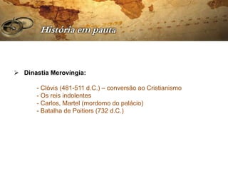  Dinastia Merovíngia:

      - Clóvis (481-511 d.C.) – conversão ao Cristianismo
      - Os reis indolentes
      - Carlos, Martel (mordomo do palácio)
      - Batalha de Poitiers (732 d.C.)
 