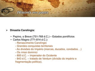  Dinastia Carolíngia:

   • Pepino, o Breve (751-768 d.C.) – Estados pontifícios
   • Carlos Magno (771-814 d.C.):
      - Renascimento Carolíngio
      - Grandes conquistas territoriais
      - As divisões do Império (marcas, ducados, condados…)
      - Os missi dominici
      - 800 d.C. – Imperador do Ocidente
      - 843 d.C. – tratado de Verdum (divisão do império e
      fragmentação política).
 