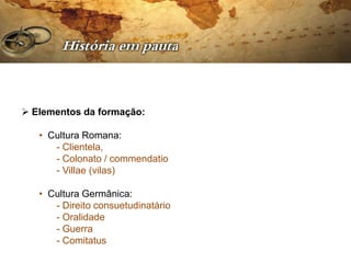  Elementos da formação:

   • Cultura Romana:
      - Clientela,
      - Colonato / commendatio
      - Villae (vilas)

   • Cultura Germânica:
      - Direito consuetudinatário
      - Oralidade
      - Guerra
      - Comitatus
 