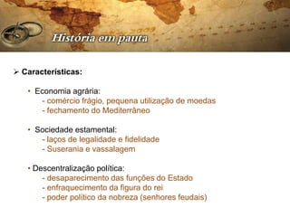  Características:

   • Economia agrária:
      - comércio frágio, pequena utilização de moedas
      - fechamento do Mediterrâneo

   • Sociedade estamental:
      - laços de legalidade e fidelidade
      - Suserania e vassalagem

   • Descentralização política:
       - desaparecimento das funções do Estado
       - enfraquecimento da figura do rei
       - poder político da nobreza (senhores feudais)
 