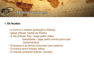  Os feudos:

   - o muro e o castelo (proteção e defesa)
   - Igreja (tributo: tostão de Pedro)
   - A vila (tributo: foro - pago pelos vilões
                 banalidade - pago pelos servos para usar
                  instrumentos)
   - O bosque e as terras comunais (uso coletivo)
   - O manso servil (tributo: talha)
   - O mando senhorial (tributo: corveia)
 