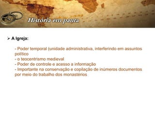  A Igreja:

   - Poder temporal (unidade administrativa, interferindo em assuntos
   político
   - o teocentrismo medieval
   - Poder de controle e acesso a informação
   - Importante na conservação e copilação de inúmeros documentos
   por meio do trabalho dos monastérios
 