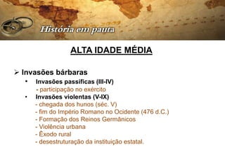 ALTA IDADE MÉDIA

 Invasões bárbaras
   • Invasões passíficas (III-IV)
       - participação no exército
   •   Invasões violentas (V-IX)
       - chegada dos hunos (séc. V)
       - fim do Império Romano no Ocidente (476 d.C.)
       - Formação dos Reinos Germânicos
       - Violência urbana
       - Êxodo rural
       - desestruturação da instituição estatal.
 