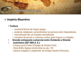  Império Bizantino

   • Cultura
       - predominância da língua grega
       - poderes religiosos concentrados na persona dos imperadores.
       - manutenção de um Estado centralizado
       - mosaico de povos e culturas unidos pela língua e a religião.
   •   Grande entreposto comercial entre Ocidente e Oriente
   •    Justiniano (527-565 d. C.)
       - Corpus juris Civilis (Código de Direito Civil)
       - Haia Sofia (Igreja construída no séc. VI)
       - Queria resgatar o esplendor do Antigo Império Romano.
 