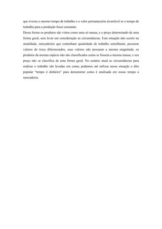 que tivesse o mesmo tempo de trabalho e o valor permaneceria invariável se o tempo de
trabalho para a produção fosse constante.
Dessa forma os produtos são vistos como uma só massa, e o preço determinado de uma
forma geral, sem levar em consideração as circunstâncias. Esta situação não ocorre na
atualidade, mercadorias que contenham quantidade de trabalho semelhante, possuem
valores de troca diferenciados, seus valores não possuem a mesma magnitude, os
produtos da mesma espécie não são classificados como se fossem a mesma massa, e seu
preço não se classifica de uma forma geral. No cenário atual as circunstâncias para
realizar o trabalho são levadas em conta, podemos até utilizar nessa situação o dito
popular “tempo é dinheiro” para demonstrar como é analisada em nosso tempo a
mercadoria.
 