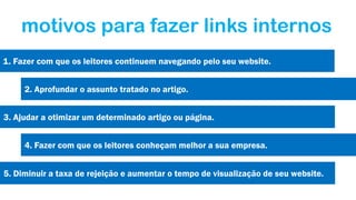 motivos para fazer links internos
1. Fazer com que os leitores continuem navegando pelo seu website.
2. Aprofundar o assunto tratado no artigo.
3. Ajudar a otimizar um determinado artigo ou página.
4. Fazer com que os leitores conheçam melhor a sua empresa.
5. Diminuir a taxa de rejeição e aumentar o tempo de visualização de seu website.

 