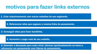 motivos para fazer links externos
1. Criar relacionamento com outros websites do seu segmento.
2. Referenciar sites que seguem a mesma linha de pensamento.
3. Conseguir sites para fazer backlinks.
4. Aumentar o page rank do seu website.
5. Estender a discussão para outro nível, oferecer aprofundamento ao tema e,
referenciar um pensamento com líderes de pensamento.

 
