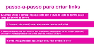 passo-a-passo para criar links
1. Sempre utilize a correspondência exata com o título do texto de destino para o
texto que servirá de âncora.
2. Sempre coloque o título exato com o texto que será o link.
3. Sempre coloque o link para abrir em uma nova janela (independente de ser externo ou interno),
uma vez que muitos leitores clicam no link antes de terminar a leitura.

4. Evite links genéricos: aqui, clique aqui, veja, download e etc.

 