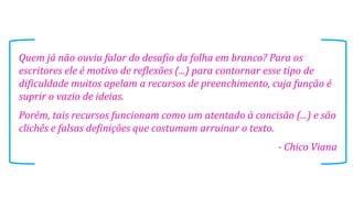 Quem já não ouviu falar do desafio da folha em branco? Para os
escritores ele é motivo de reflexões (...) para contornar esse tipo de
dificuldade muitos apelam a recursos de preenchimento, cuja função é
suprir o vazio de ideias.
Porém, tais recursos funcionam como um atentado à concisão (...) e são
clichês e falsas definições que costumam arruinar o texto.

- Chico Viana

 