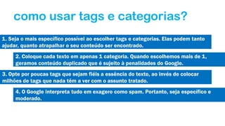 como usar tags e categorias?
1. Seja o mais específico possível ao escolher tags e categorias. Elas podem tanto
ajudar, quanto atrapalhar o seu conteúdo ser encontrado.
2. Coloque cada texto em apenas 1 categoria. Quando escolhemos mais de 1,
geramos conteúdo duplicado que é sujeito à penalidades do Google.
3. Opte por poucas tags que sejam fiéis a essência do texto, ao invés de colocar
milhões de tags que nada têm a ver com o assunto tratado.
4. O Google interpreta tudo em exagero como spam. Portanto, seja específico e
moderado.

 