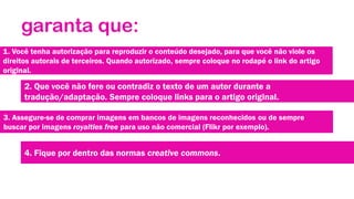 garanta que:
1. Você tenha autorização para reproduzir o conteúdo desejado, para que você não viole os
direitos autorais de terceiros. Quando autorizado, sempre coloque no rodapé o link do artigo
original.

2. Que você não fere ou contradiz o texto de um autor durante a
tradução/adaptação. Sempre coloque links para o artigo original.
3. Assegure-se de comprar imagens em bancos de imagens reconhecidos ou de sempre
buscar por imagens royalties free para uso não comercial (Flikr por exemplo).

4. Fique por dentro das normas creative commons.

 