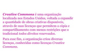 Creative Commons é uma organização
localizada nos Estados Unidos, voltada a expandir
a quantidade de obras criativas disponíveis,
através de suas licenças que permitem a cópia e
compartilhamento com menos restrições que o
tradicional todos direitos reservados.
Para esse fim, a organização criou diversas
licenças, conhecidas como licenças Creative
Commons.

 