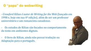 O “papa” do webwriting
- Crawford Kilian é autor de Writing for the Web (lançado em
1998 e, hoje em sua 4ª edição), além de ser um professor
universitário e um romancista canadense.

- Os estudos de Kilian são focados no comportamento
do texto em ambientes digitais.
- O livro de Kilian, ainda não possui tradução ou
Adaptação para o português.

 