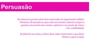 Persuasão
Seu discurso precisa estar bem amarrado em argumentos sólidos.
Portanto, dê atenção ao que está escrevendo, valorize sempre o
gancho emocional com o leitor, explicite o seu ponto de vista e
crie credibilidade.

Ao final do seu texto, o leitor deve saber muito bem o que fazer.
Chame-o para a ação.

 