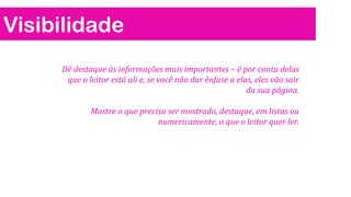 Visibilidade
Dê destaque às informações mais importantes – é por conta delas
que o leitor está ali e, se você não dar ênfase a elas, eles vão sair
da sua página.
Mostre o que precisa ser mostrado, destaque, em listas ou
numericamente, o que o leitor quer ler.

 