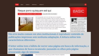 Um erro muito comum em sites institucionais é reproduzir conteúdo de
publicações impressas sem nenhuma adaptação. A leitura online tem
características diferentes.

O leitor online tem o hábito de varrer uma página em busca de informação, o
que chamamos de busca escaneada: passando os olhos pela página
procurando algo de interesse.

 