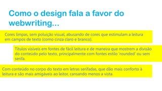 Como o design fala a favor do
webwriting...
Cores limpas, sem poluição visual, abusando de cores que estimulam a leitura
em campos de texto (como cinza claro e branco).
Títulos visíveis em fontes de fácil leitura e de maneira que mostrem a divisão
do conteúdo pelo texto, principalmente com fontes estilo ‘rounded’ ou sem
serifa.

Com conteúdo no corpo do texto em letras serifadas, que dão mais conforto à
leitura e são mais amigáveis ao leitor, cansando menos a vista.

 