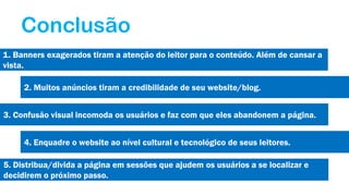 Conclusão
1. Banners exagerados tiram a atenção do leitor para o conteúdo. Além de cansar a
vista.
2. Muitos anúncios tiram a credibilidade de seu website/blog.
3. Confusão visual incomoda os usuários e faz com que eles abandonem a página.
4. Enquadre o website ao nível cultural e tecnológico de seus leitores.
5. Distribua/divida a página em sessões que ajudem os usuários a se localizar e
decidirem o próximo passo.

 