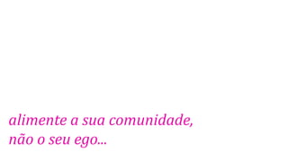 alimente a sua comunidade,
não o seu ego...

 